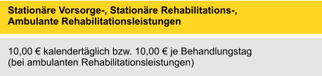 Stationäre Vorsorge-, Stationäre Rehabilitations-, Ambulante Rehabilitationsleistungen 	 10,00 € kalendertäglich bzw. 10,00 € je Behandlungstag (bei ambulanten Rehabilitationsleistungen)