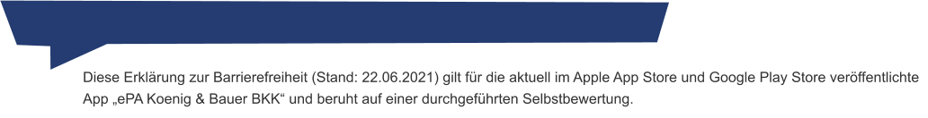 Diese Erklärung zur Barrierefreiheit (Stand: 22.06.2021) gilt für die aktuell im Apple App Store und Google Play Store veröffentlichte App „ePA Koenig & Bauer BKK“ und beruht auf einer durchgeführten Selbstbewertung.