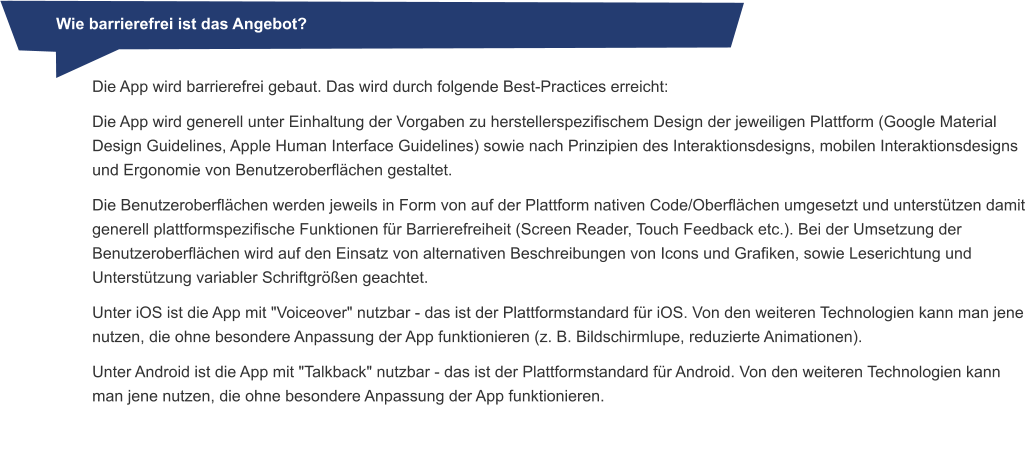 Wie barrierefrei ist das Angebot?   Die App wird barrierefrei gebaut. Das wird durch folgende Best-Practices erreicht: Die App wird generell unter Einhaltung der Vorgaben zu herstellerspezifischem Design der jeweiligen Plattform (Google Material Design Guidelines, Apple Human Interface Guidelines) sowie nach Prinzipien des Interaktionsdesigns, mobilen Interaktionsdesigns und Ergonomie von Benutzeroberflächen gestaltet. Die Benutzeroberflächen werden jeweils in Form von auf der Plattform nativen Code/Oberflächen umgesetzt und unterstützen damit generell plattformspezifische Funktionen für Barrierefreiheit (Screen Reader, Touch Feedback etc.). Bei der Umsetzung der Benutzeroberflächen wird auf den Einsatz von alternativen Beschreibungen von Icons und Grafiken, sowie Leserichtung und Unterstützung variabler Schriftgrößen geachtet. Unter iOS ist die App mit "Voiceover" nutzbar - das ist der Plattformstandard für iOS. Von den weiteren Technologien kann man jene nutzen, die ohne besondere Anpassung der App funktionieren (z. B. Bildschirmlupe, reduzierte Animationen). Unter Android ist die App mit "Talkback" nutzbar - das ist der Plattformstandard für Android. Von den weiteren Technologien kann man jene nutzen, die ohne besondere Anpassung der App funktionieren.
