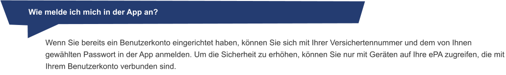 Wenn Sie bereits ein Benutzerkonto eingerichtet haben, können Sie sich mit Ihrer Versichertennummer und dem von Ihnen gewählten Passwort in der App anmelden. Um die Sicherheit zu erhöhen, können Sie nur mit Geräten auf Ihre ePA zugreifen, die mit Ihrem Benutzerkonto verbunden sind.          Wie melde ich mich in der App an?