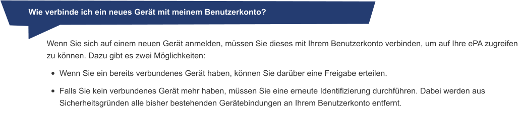 Wie verbinde ich ein neues Gerät mit meinem Benutzerkonto? Wenn Sie sich auf einem neuen Gerät anmelden, müssen Sie dieses mit Ihrem Benutzerkonto verbinden, um auf Ihre ePA zugreifen zu können. Dazu gibt es zwei Möglichkeiten: •	Wenn Sie ein bereits verbundenes Gerät haben, können Sie darüber eine Freigabe erteilen. •	Falls Sie kein verbundenes Gerät mehr haben, müssen Sie eine erneute Identifizierung durchführen. Dabei werden aus Sicherheitsgründen alle bisher bestehenden Gerätebindungen an Ihrem Benutzerkonto entfernt.