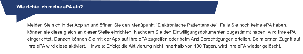 Wie richte ich meine ePA ein? Melden Sie sich in der App an und öffnen Sie den Menüpunkt "Elektronische Patientenakte". Falls Sie noch keine ePA haben, können sie diese gleich an dieser Stelle einrichten. Nachdem Sie den Einwilligungsdokumenten zugestimmt haben, wird Ihre ePA eingerichtet. Danach können Sie mit der App auf Ihre ePA zugreifen oder beim Arzt Berechtigungen erteilen. Beim ersten Zugriff auf Ihre ePA wird diese aktiviert. Hinweis: Erfolgt die Aktivierung nicht innerhalb von 100 Tagen, wird Ihre ePA wieder gelöscht.