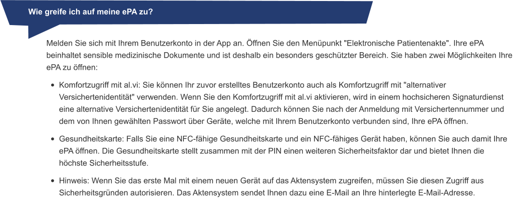 Wie greife ich auf meine ePA zu? Melden Sie sich mit Ihrem Benutzerkonto in der App an. Öffnen Sie den Menüpunkt "Elektronische Patientenakte". Ihre ePA beinhaltet sensible medizinische Dokumente und ist deshalb ein besonders geschützter Bereich. Sie haben zwei Möglichkeiten Ihre ePA zu öffnen: •	Komfortzugriff mit al.vi: Sie können Ihr zuvor erstelltes Benutzerkonto auch als Komfortzugriff mit "alternativer Versichertenidentität" verwenden. Wenn Sie den Komfortzugriff mit al.vi aktivieren, wird in einem hochsicheren Signaturdienst eine alternative Versichertenidentität für Sie angelegt. Dadurch können Sie nach der Anmeldung mit Versichertennummer und dem von Ihnen gewählten Passwort über Geräte, welche mit Ihrem Benutzerkonto verbunden sind, Ihre ePA öffnen. •	Gesundheitskarte: Falls Sie eine NFC-fähige Gesundheitskarte und ein NFC-fähiges Gerät haben, können Sie auch damit Ihre ePA öffnen. Die Gesundheitskarte stellt zusammen mit der PIN einen weiteren Sicherheitsfaktor dar und bietet Ihnen die höchste Sicherheitsstufe. •	Hinweis: Wenn Sie das erste Mal mit einem neuen Gerät auf das Aktensystem zugreifen, müssen Sie diesen Zugriff aus Sicherheitsgründen autorisieren. Das Aktensystem sendet Ihnen dazu eine E-Mail an Ihre hinterlegte E-Mail-Adresse.