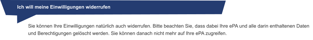 Ich will meine Einwilligungen widerrufen Sie können Ihre Einwilligungen natürlich auch widerrufen. Bitte beachten Sie, dass dabei Ihre ePA und alle darin enthaltenen Daten und Berechtigungen gelöscht werden. Sie können danach nicht mehr auf Ihre ePA zugreifen.