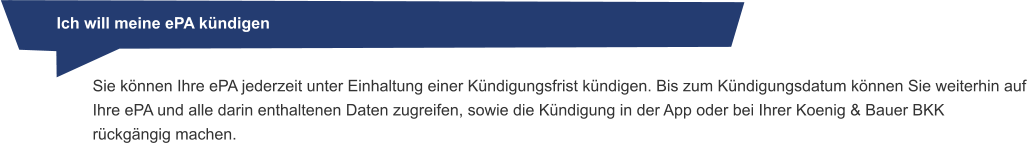 Ich will meine ePA kündigen Sie können Ihre ePA jederzeit unter Einhaltung einer Kündigungsfrist kündigen. Bis zum Kündigungsdatum können Sie weiterhin auf Ihre ePA und alle darin enthaltenen Daten zugreifen, sowie die Kündigung in der App oder bei Ihrer Koenig & Bauer BKK rückgängig machen.