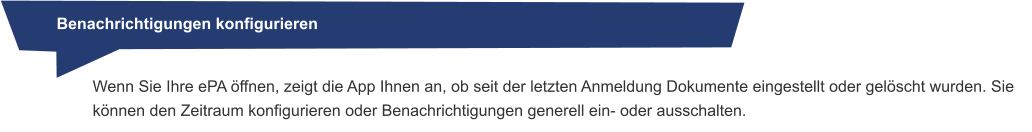 Benachrichtigungen konfigurieren Wenn Sie Ihre ePA öffnen, zeigt die App Ihnen an, ob seit der letzten Anmeldung Dokumente eingestellt oder gelöscht wurden. Sie können den Zeitraum konfigurieren oder Benachrichtigungen generell ein- oder ausschalten.