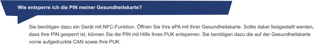 Wie entsperre ich die PIN meiner Gesundheitskarte? Sie benötigen dazu ein Gerät mit NFC-Funktion. Öffnen Sie Ihre ePA mit Ihrer Gesundheitskarte. Sollte dabei festgestellt werden, dass Ihre PIN gesperrt ist, können Sie die PIN mit Hilfe Ihres PUK entsperren. Sie benötigen dazu die auf der Gesundheitskarte vorne aufgedruckte CAN sowie Ihre PUK.