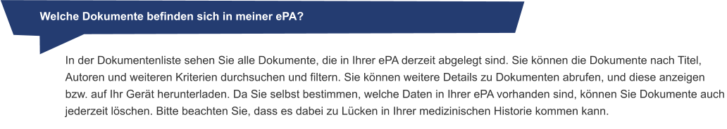 Welche Dokumente befinden sich in meiner ePA? In der Dokumentenliste sehen Sie alle Dokumente, die in Ihrer ePA derzeit abgelegt sind. Sie können die Dokumente nach Titel, Autoren und weiteren Kriterien durchsuchen und filtern. Sie können weitere Details zu Dokumenten abrufen, und diese anzeigen bzw. auf Ihr Gerät herunterladen. Da Sie selbst bestimmen, welche Daten in Ihrer ePA vorhanden sind, können Sie Dokumente auch jederzeit löschen. Bitte beachten Sie, dass es dabei zu Lücken in Ihrer medizinischen Historie kommen kann.