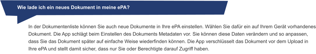 Wie lade ich ein neues Dokument in meine ePA? In der Dokumentenliste können Sie auch neue Dokumente in Ihre ePA einstellen. Wählen Sie dafür ein auf Ihrem Gerät vorhandenes Dokument. Die App schlägt beim Einstellen des Dokuments Metadaten vor. Sie können diese Daten verändern und so anpassen, dass Sie das Dokument später auf einfache Weise wiederfinden können. Die App verschlüsselt das Dokument vor dem Upload in Ihre ePA und stellt damit sicher, dass nur Sie oder Berechtigte darauf Zugriff haben.