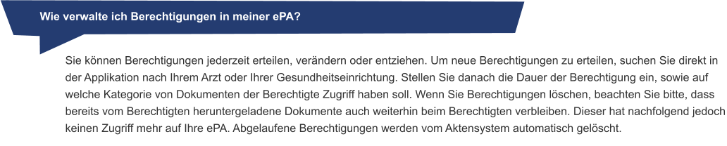 Wie verwalte ich Berechtigungen in meiner ePA? Sie können Berechtigungen jederzeit erteilen, verändern oder entziehen. Um neue Berechtigungen zu erteilen, suchen Sie direkt in der Applikation nach Ihrem Arzt oder Ihrer Gesundheitseinrichtung. Stellen Sie danach die Dauer der Berechtigung ein, sowie auf welche Kategorie von Dokumenten der Berechtigte Zugriff haben soll. Wenn Sie Berechtigungen löschen, beachten Sie bitte, dass bereits vom Berechtigten heruntergeladene Dokumente auch weiterhin beim Berechtigten verbleiben. Dieser hat nachfolgend jedoch keinen Zugriff mehr auf Ihre ePA. Abgelaufene Berechtigungen werden vom Aktensystem automatisch gelöscht.