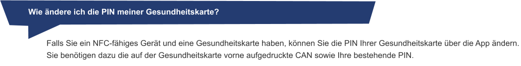 Wie ändere ich die PIN meiner Gesundheitskarte? Falls Sie ein NFC-fähiges Gerät und eine Gesundheitskarte haben, können Sie die PIN Ihrer Gesundheitskarte über die App ändern. Sie benötigen dazu die auf der Gesundheitskarte vorne aufgedruckte CAN sowie Ihre bestehende PIN.