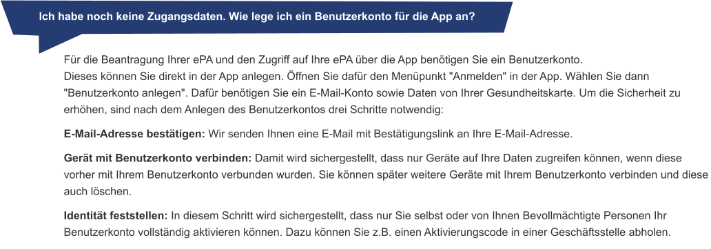 Ich habe noch keine Zugangsdaten. Wie lege ich ein Benutzerkonto für die App an? Für die Beantragung Ihrer ePA und den Zugriff auf Ihre ePA über die App benötigen Sie ein Benutzerkonto. Dieses können Sie direkt in der App anlegen. Öffnen Sie dafür den Menüpunkt "Anmelden" in der App. Wählen Sie dann "Benutzerkonto anlegen". Dafür benötigen Sie ein E-Mail-Konto sowie Daten von Ihrer Gesundheitskarte. Um die Sicherheit zu erhöhen, sind nach dem Anlegen des Benutzerkontos drei Schritte notwendig: E-Mail-Adresse bestätigen: Wir senden Ihnen eine E-Mail mit Bestätigungslink an Ihre E-Mail-Adresse. Gerät mit Benutzerkonto verbinden: Damit wird sichergestellt, dass nur Geräte auf Ihre Daten zugreifen können, wenn diese vorher mit Ihrem Benutzerkonto verbunden wurden. Sie können später weitere Geräte mit Ihrem Benutzerkonto verbinden und diese auch löschen. Identität feststellen: In diesem Schritt wird sichergestellt, dass nur Sie selbst oder von Ihnen Bevollmächtigte Personen Ihr Benutzerkonto vollständig aktivieren können. Dazu können Sie z.B. einen Aktivierungscode in einer Geschäftsstelle abholen.            