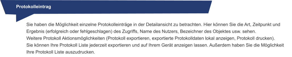 Protokolleintrag Sie haben die Möglichkeit einzelne Protokolleinträge in der Detailansicht zu betrachten. Hier können Sie die Art, Zeitpunkt und Ergebnis (erfolgreich oder fehlgeschlagen) des Zugriffs, Name des Nutzers, Bezeichner des Objektes usw. sehen. Weitere Protokoll Aktionsmöglichkeiten (Protokoll exportieren, exportierte Protokolldaten lokal anzeigen, Protokoll drucken).Sie können Ihre Protokoll Liste jederzeit exportieren und auf Ihrem Gerät anzeigen lassen. Außerdem haben Sie die Möglichkeit Ihre Protokoll Liste auszudrucken.