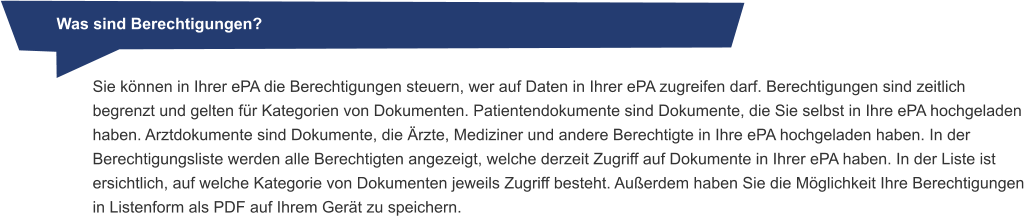 Was sind Berechtigungen? Sie können in Ihrer ePA die Berechtigungen steuern, wer auf Daten in Ihrer ePA zugreifen darf. Berechtigungen sind zeitlich begrenzt und gelten für Kategorien von Dokumenten. Patientendokumente sind Dokumente, die Sie selbst in Ihre ePA hochgeladen haben. Arztdokumente sind Dokumente, die Ärzte, Mediziner und andere Berechtigte in Ihre ePA hochgeladen haben. In der Berechtigungsliste werden alle Berechtigten angezeigt, welche derzeit Zugriff auf Dokumente in Ihrer ePA haben. In der Liste ist ersichtlich, auf welche Kategorie von Dokumenten jeweils Zugriff besteht. Außerdem haben Sie die Möglichkeit Ihre Berechtigungen in Listenform als PDF auf Ihrem Gerät zu speichern.