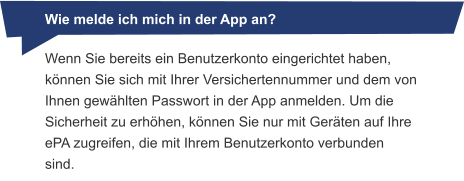 Wenn Sie bereits ein Benutzerkonto eingerichtet haben, können Sie sich mit Ihrer Versichertennummer und dem von Ihnen gewählten Passwort in der App anmelden. Um die Sicherheit zu erhöhen, können Sie nur mit Geräten auf Ihre ePA zugreifen, die mit Ihrem Benutzerkonto verbunden sind.          Wie melde ich mich in der App an?