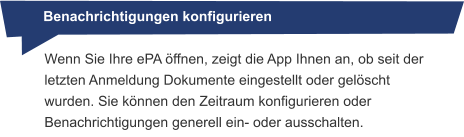 Benachrichtigungen konfigurieren Wenn Sie Ihre ePA öffnen, zeigt die App Ihnen an, ob seit der letzten Anmeldung Dokumente eingestellt oder gelöscht wurden. Sie können den Zeitraum konfigurieren oder Benachrichtigungen generell ein- oder ausschalten.