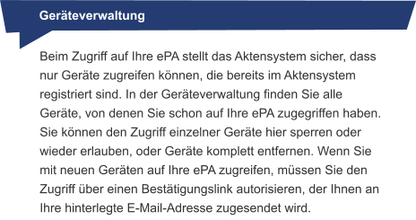 Geräteverwaltung Beim Zugriff auf Ihre ePA stellt das Aktensystem sicher, dass nur Geräte zugreifen können, die bereits im Aktensystem registriert sind. In der Geräteverwaltung finden Sie alle Geräte, von denen Sie schon auf Ihre ePA zugegriffen haben. Sie können den Zugriff einzelner Geräte hier sperren oder wieder erlauben, oder Geräte komplett entfernen. Wenn Sie mit neuen Geräten auf Ihre ePA zugreifen, müssen Sie den Zugriff über einen Bestätigungslink autorisieren, der Ihnen an Ihre hinterlegte E-Mail-Adresse zugesendet wird.