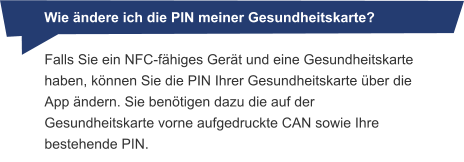 Wie ändere ich die PIN meiner Gesundheitskarte? Falls Sie ein NFC-fähiges Gerät und eine Gesundheitskarte haben, können Sie die PIN Ihrer Gesundheitskarte über die App ändern. Sie benötigen dazu die auf der Gesundheitskarte vorne aufgedruckte CAN sowie Ihre bestehende PIN.