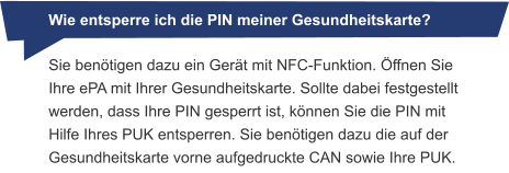 Wie entsperre ich die PIN meiner Gesundheitskarte? Sie benötigen dazu ein Gerät mit NFC-Funktion. Öffnen Sie Ihre ePA mit Ihrer Gesundheitskarte. Sollte dabei festgestellt werden, dass Ihre PIN gesperrt ist, können Sie die PIN mit Hilfe Ihres PUK entsperren. Sie benötigen dazu die auf der Gesundheitskarte vorne aufgedruckte CAN sowie Ihre PUK.