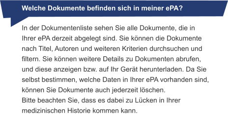 Welche Dokumente befinden sich in meiner ePA? In der Dokumentenliste sehen Sie alle Dokumente, die in Ihrer ePA derzeit abgelegt sind. Sie können die Dokumente nach Titel, Autoren und weiteren Kriterien durchsuchen und filtern. Sie können weitere Details zu Dokumenten abrufen, und diese anzeigen bzw. auf Ihr Gerät herunterladen. Da Sie selbst bestimmen, welche Daten in Ihrer ePA vorhanden sind, können Sie Dokumente auch jederzeit löschen. Bitte beachten Sie, dass es dabei zu Lücken in Ihrer medizinischen Historie kommen kann.