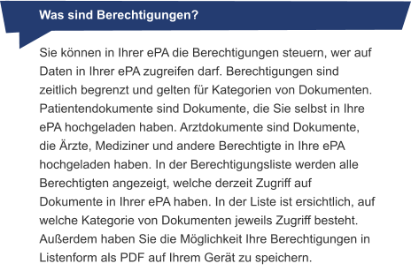 Was sind Berechtigungen? Sie können in Ihrer ePA die Berechtigungen steuern, wer auf Daten in Ihrer ePA zugreifen darf. Berechtigungen sind zeitlich begrenzt und gelten für Kategorien von Dokumenten. Patientendokumente sind Dokumente, die Sie selbst in Ihre ePA hochgeladen haben. Arztdokumente sind Dokumente, die Ärzte, Mediziner und andere Berechtigte in Ihre ePA hochgeladen haben. In der Berechtigungsliste werden alle Berechtigten angezeigt, welche derzeit Zugriff auf Dokumente in Ihrer ePA haben. In der Liste ist ersichtlich, auf welche Kategorie von Dokumenten jeweils Zugriff besteht. Außerdem haben Sie die Möglichkeit Ihre Berechtigungen in Listenform als PDF auf Ihrem Gerät zu speichern.