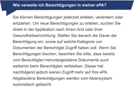 Wie verwalte ich Berechtigungen in meiner ePA? Sie können Berechtigungen jederzeit erteilen, verändern oder entziehen. Um neue Berechtigungen zu erteilen, suchen Sie direkt in der Applikation nach Ihrem Arzt oder Ihrer Gesundheitseinrichtung. Stellen Sie danach die Dauer der Berechtigung ein, sowie auf welche Kategorie von Dokumenten der Berechtigte Zugriff haben soll. Wenn Sie Berechtigungen löschen, beachten Sie bitte, dass bereits vom Berechtigten heruntergeladene Dokumente auch weiterhin beim Berechtigten verbleiben. Dieser hat nachfolgend jedoch keinen Zugriff mehr auf Ihre ePA. Abgelaufene Berechtigungen werden vom Aktensystem automatisch gelöscht.