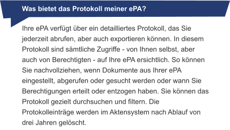 Was bietet das Protokoll meiner ePA? Ihre ePA verfügt über ein detailliertes Protokoll, das Sie jederzeit abrufen, aber auch exportieren können. In diesem Protokoll sind sämtliche Zugriffe - von Ihnen selbst, aber auch von Berechtigten - auf Ihre ePA ersichtlich. So können Sie nachvollziehen, wenn Dokumente aus Ihrer ePA eingestellt, abgerufen oder gesucht werden oder wann Sie Berechtigungen erteilt oder entzogen haben. Sie können das Protokoll gezielt durchsuchen und filtern. Die Protokolleinträge werden im Aktensystem nach Ablauf von drei Jahren gelöscht.