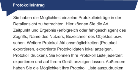 Protokolleintrag Sie haben die Möglichkeit einzelne Protokolleinträge in der Detailansicht zu betrachten. Hier können Sie die Art, Zeitpunkt und Ergebnis (erfolgreich oder fehlgeschlagen) des Zugriffs, Name des Nutzers, Bezeichner des Objektes usw. sehen. Weitere Protokoll Aktionsmöglichkeiten (Protokoll exportieren, exportierte Protokolldaten lokal anzeigen, Protokoll drucken). Sie können Ihre Protokoll Liste jederzeit exportieren und auf Ihrem Gerät anzeigen lassen. Außerdem haben Sie die Möglichkeit Ihre Protokoll Liste auszudrucken.