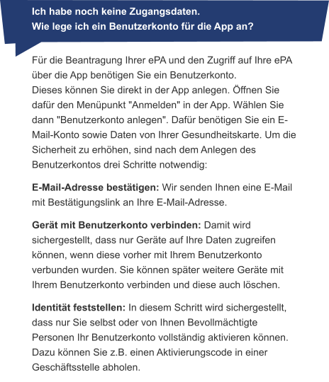 Ich habe noch keine Zugangsdaten. Wie lege ich ein Benutzerkonto für die App an? Für die Beantragung Ihrer ePA und den Zugriff auf Ihre ePA über die App benötigen Sie ein Benutzerkonto. Dieses können Sie direkt in der App anlegen. Öffnen Sie dafür den Menüpunkt "Anmelden" in der App. Wählen Sie dann "Benutzerkonto anlegen". Dafür benötigen Sie ein E-Mail-Konto sowie Daten von Ihrer Gesundheitskarte. Um die Sicherheit zu erhöhen, sind nach dem Anlegen des Benutzerkontos drei Schritte notwendig: E-Mail-Adresse bestätigen: Wir senden Ihnen eine E-Mail mit Bestätigungslink an Ihre E-Mail-Adresse. Gerät mit Benutzerkonto verbinden: Damit wird sichergestellt, dass nur Geräte auf Ihre Daten zugreifen können, wenn diese vorher mit Ihrem Benutzerkonto verbunden wurden. Sie können später weitere Geräte mit Ihrem Benutzerkonto verbinden und diese auch löschen. Identität feststellen: In diesem Schritt wird sichergestellt, dass nur Sie selbst oder von Ihnen Bevollmächtigte Personen Ihr Benutzerkonto vollständig aktivieren können. Dazu können Sie z.B. einen Aktivierungscode in einer Geschäftsstelle abholen.            