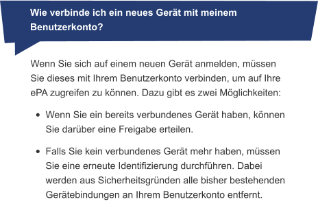 Wenn Sie sich auf einem neuen Gerät anmelden, müssen Sie dieses mit Ihrem Benutzerkonto verbinden, um auf Ihre ePA zugreifen zu können. Dazu gibt es zwei Möglichkeiten: •	Wenn Sie ein bereits verbundenes Gerät haben, können Sie darüber eine Freigabe erteilen. •	Falls Sie kein verbundenes Gerät mehr haben, müssen Sie eine erneute Identifizierung durchführen. Dabei werden aus Sicherheitsgründen alle bisher bestehenden Gerätebindungen an Ihrem Benutzerkonto entfernt. Wie verbinde ich ein neues Gerät mit meinem Benutzerkonto?