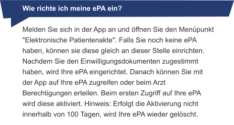 Melden Sie sich in der App an und öffnen Sie den Menüpunkt "Elektronische Patientenakte". Falls Sie noch keine ePA haben, können sie diese gleich an dieser Stelle einrichten. Nachdem Sie den Einwilligungsdokumenten zugestimmt haben, wird Ihre ePA eingerichtet. Danach können Sie mit der App auf Ihre ePA zugreifen oder beim Arzt Berechtigungen erteilen. Beim ersten Zugriff auf Ihre ePA wird diese aktiviert. Hinweis: Erfolgt die Aktivierung nicht innerhalb von 100 Tagen, wird Ihre ePA wieder gelöscht. Wie richte ich meine ePA ein?