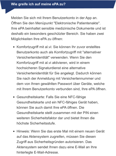 Melden Sie sich mit Ihrem Benutzerkonto in der App an. Öffnen Sie den Menüpunkt "Elektronische Patientenakte". Ihre ePA beinhaltet sensible medizinische Dokumente und ist deshalb ein besonders geschützter Bereich. Sie haben zwei Möglichkeiten Ihre ePA zu öffnen: •	Komfortzugriff mit al.vi: Sie können Ihr zuvor erstelltes Benutzerkonto auch als Komfortzugriff mit "alternativer Versichertenidentität" verwenden. Wenn Sie den Komfortzugriff mit al.vi aktivieren, wird in einem hochsicheren Signaturdienst eine alternative Versichertenidentität für Sie angelegt. Dadurch können Sie nach der Anmeldung mit Versichertennummer und dem von Ihnen gewählten Passwort über Geräte, welche mit Ihrem Benutzerkonto verbunden sind, Ihre ePA öffnen. •	Gesundheitskarte: Falls Sie eine NFC-fähige Gesundheitskarte und ein NFC-fähiges Gerät haben, können Sie auch damit Ihre ePA öffnen. Die Gesundheitskarte stellt zusammen mit der PIN einen weiteren Sicherheitsfaktor dar und bietet Ihnen die höchste Sicherheitsstufe. •	Hinweis: Wenn Sie das erste Mal mit einem neuen Gerät auf das Aktensystem zugreifen, müssen Sie diesen Zugriff aus Sicherheitsgründen autorisieren. Das Aktensystem sendet Ihnen dazu eine E-Mail an Ihre hinterlegte E-Mail-Adresse. Wie greife ich auf meine ePA zu?