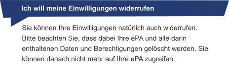 Sie können Ihre Einwilligungen natürlich auch widerrufen. Bitte beachten Sie, dass dabei Ihre ePA und alle darin enthaltenen Daten und Berechtigungen gelöscht werden. Sie können danach nicht mehr auf Ihre ePA zugreifen. Ich will meine Einwilligungen widerrufen