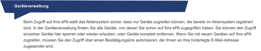 Geräteverwaltung Beim Zugriff auf Ihre ePA stellt das Aktensystem sicher, dass nur Geräte zugreifen können, die bereits im Aktensystem registriert sind. In der Geräteverwaltung finden Sie alle Geräte, von denen Sie schon auf Ihre ePA zugegriffen haben. Sie können den Zugriff einzelner Geräte hier sperren oder wieder erlauben, oder Geräte komplett entfernen. Wenn Sie mit neuen Geräten auf Ihre ePA zugreifen, müssen Sie den Zugriff über einen Bestätigungslink autorisieren, der Ihnen an Ihre hinterlegte E-Mail-Adresse zugesendet wird.