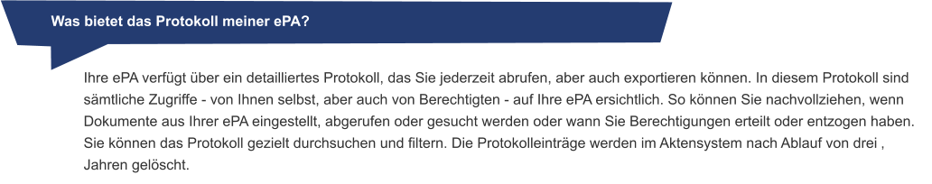 Was bietet das Protokoll meiner ePA? Ihre ePA verfügt über ein detailliertes Protokoll, das Sie jederzeit abrufen, aber auch exportieren können. In diesem Protokoll sind sämtliche Zugriffe - von Ihnen selbst, aber auch von Berechtigten - auf Ihre ePA ersichtlich. So können Sie nachvollziehen, wenn Dokumente aus Ihrer ePA eingestellt, abgerufen oder gesucht werden oder wann Sie Berechtigungen erteilt oder entzogen haben. Sie können das Protokoll gezielt durchsuchen und filtern. Die Protokolleinträge werden im Aktensystem nach Ablauf von drei ‚Jahren gelöscht.