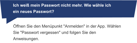 Öffnen Sie den Menüpunkt "Anmelden" in der App. Wählen Sie "Passwort vergessen" und folgen Sie den Anweisungen.       Ich weiß mein Passwort nicht mehr. Wie wähle ich ein neues Passwort?