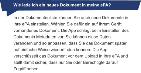 Wie lade ich ein neues Dokument in meine ePA? In der Dokumentenliste können Sie auch neue Dokumente in Ihre ePA einstellen. Wählen Sie dafür ein auf Ihrem Gerät vorhandenes Dokument. Die App schlägt beim Einstellen des Dokuments Metadaten vor. Sie können diese Daten verändern und so anpassen, dass Sie das Dokument später auf einfache Weise wiederfinden können. Die App verschlüsselt das Dokument vor dem Upload in Ihre ePA und stellt damit sicher, dass nur Sie oder Berechtigte darauf Zugriff haben.