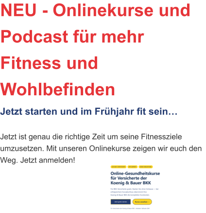 NEU - Onlinekurse und Podcast für mehr Fitness und WohlbefindenJetzt starten und im Frühjahr fit sein… Jetzt ist genau die richtige Zeit um seine Fitnessziele umzusetzen. Mit unseren Onlinekurse zeigen wir euch den Weg. Jetzt anmelden!