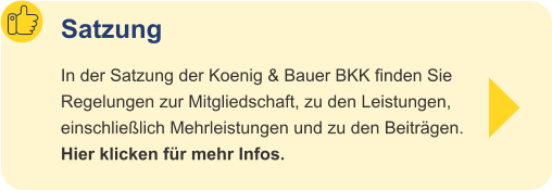 Satzung In der Satzung der Koenig & Bauer BKK finden Sie Regelungen zur Mitgliedschaft, zu den Leistungen,einschließlich Mehrleistungen und zu den Beiträgen.Hier klicken für mehr Infos.