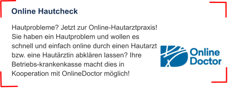Hautprobleme? Jetzt zur Online-Hautarztpraxis! Sie haben ein Hautproblem und wollen es schnell und einfach online durch einen Hautarzt bzw. eine Hautärztin abklären lassen? Ihre Betriebs-krankenkasse macht dies in Kooperation mit OnlineDoctor möglich! Online Hautcheck