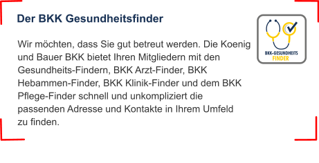Der BKK Gesundheitsfinder Wir möchten, dass Sie gut betreut werden. Die Koenig und Bauer BKK bietet Ihren Mitgliedern mit den Gesundheits-Findern, BKK Arzt-Finder, BKK Hebammen-Finder, BKK Klinik-Finder und dem BKK Pflege-Finder schnell und unkompliziert die passenden Adresse und Kontakte in Ihrem Umfeld zu finden.