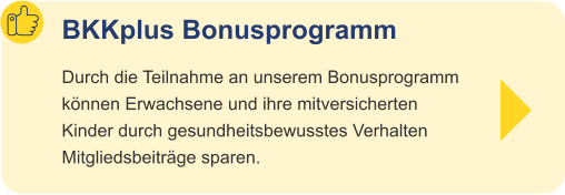BKKplus Bonusprogramm Durch die Teilnahme an unserem Bonusprogramm können Erwachsene und ihre mitversicherten Kinder durch gesundheitsbewusstes Verhalten Mitgliedsbeiträge sparen.