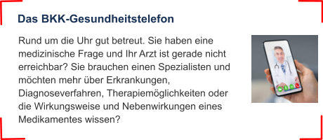 Das BKK-Gesundheitstelefon Rund um die Uhr gut betreut. Sie haben eine medizinische Frage und Ihr Arzt ist gerade nicht erreichbar? Sie brauchen einen Spezialisten und möchten mehr über Erkrankungen, Diagnoseverfahren, Therapiemöglichkeiten oder die Wirkungsweise und Nebenwirkungen eines Medikamentes wissen?