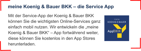 Mit der Service-App der Koenig & Bauer BKK können Sie die wichtigsten Online-Services ganz einfach mobil nutzen. Wir entwickeln die „meine Koenig & Bauer BKK“ – App fortwährend weiter, diese können Sie kostenlos in den App Stores herunterladen. meine Koenig & Bauer BKK – die Service App