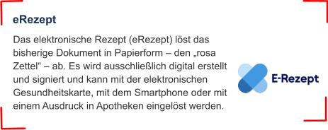 Das elektronische Rezept (eRezept) löst das bisherige Dokument in Papierform – den „rosa Zettel“ – ab. Es wird ausschließlich digital erstellt und signiert und kann mit der elektronischen Gesundheitskarte, mit dem Smartphone oder mit einem Ausdruck in Apotheken eingelöst werden. eRezept