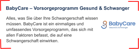 Alles, was Sie über Ihre Schwangerschaft wissen müssen. BabyCare ist ein einmaliges und umfassendes Vorsorgeprogramm, das sich mit allen Faktoren befasst, die auf eine Schwangerschaft einwirken. BabyCare – Vorsorgeprogramm Gesund & Schwanger