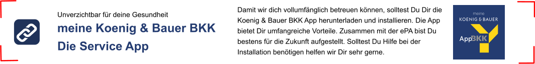 Unverzichtbar für deine Gesundheit meine Koenig & Bauer BKK  Die Service App Damit wir dich vollumfänglich betreuen können, solltest Du Dir die Koenig & Bauer BKK App herunterladen und installieren. Die App bietet Dir umfangreiche Vorteile. Zusammen mit der ePA bist Du bestens für die Zukunft aufgestellt. Solltest Du Hilfe bei der Installation benötigen helfen wir Dir sehr gerne.