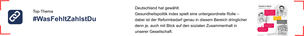 Top-Thema #WasFehltZahlstDu  Deutschland hat gewählt.  Gesundheitspolitik indes spielt eine untergeordnete Rolle –  dabei ist der Reformbedarf genau in diesem Bereich dringlicher denn je, auch mit Blick auf den sozialen Zusammenhalt in  unserer Gesellschaft.