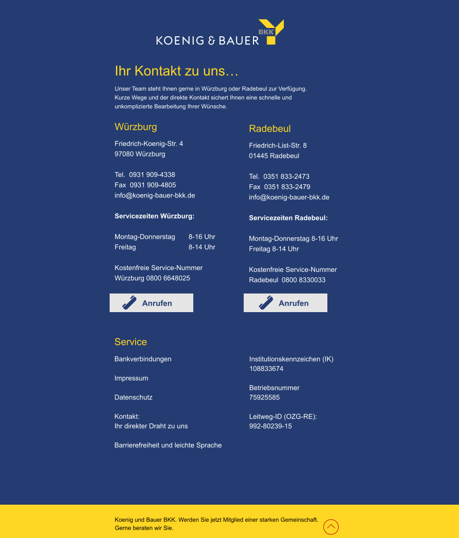 Würzburg Friedrich-Koenig-Str. 4 97080 Würzburg  Tel.  0931 909-4338 Fax  0931 909-4805 info@koenig-bauer-bkk.de  Servicezeiten Würzburg:  Montag-Donnerstag 	8-16 Uhr Freitag 			8-14 Uhr  Kostenfreie Service-Nummer Würzburg 0800 6648025   Radebeul Friedrich-List-Str. 8 01445 Radebeul  Tel.  0351 833-2473 Fax  0351 833-2479  info@koenig-bauer-bkk.de  Servicezeiten Radebeul:  Montag-Donnerstag 8-16 Uhr Freitag 8-14 Uhr  Kostenfreie Service-Nummer Radebeul 0800 8330033    Service Bankverbindungen  Impressum  Datenschutz  Kontakt:  Ihr direkter Draht zu uns  Barrierefreiheit und leichte Sprache     Ihr Kontakt zu uns… Unser Team steht Ihnen gerne in Würzburg oder Radebeul zur Verfügung. Kurze Wege und der direkte Kontakt sichert Ihnen eine schnelle und  unkomplizierte Bearbeitung Ihrer Wünsche.  Koenig und Bauer BKK. Werden Sie jetzt Mitglied einer starken Gemeinschaft.  Gerne beraten wir Sie. Anrufen Anrufen Institutionskennzeichen (IK) 108833674  Betriebsnummer 75925585  Leitweg-ID (OZG-RE): 	   992-80239-15.