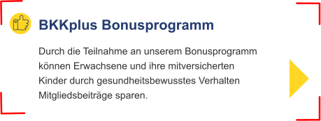 BKKplus Bonusprogramm Durch die Teilnahme an unserem Bonusprogramm können Erwachsene und ihre mitversicherten Kinder durch gesundheitsbewusstes Verhalten Mitgliedsbeiträge sparen.